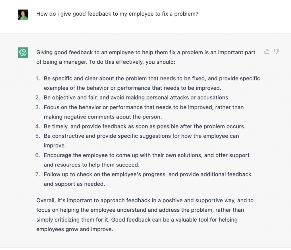 Giving good feedback to an employee to help them fix a problem is an important part of being a manager. To do this effectively, you should:

1. Be specific and clear about the problem that needs to be fixed, and provide specific examples of the behavior or performance that needs to be improved.
2. Be objective and fair, and avoid making personal attacks or accusations.
3. Focus on the behavior or performance that needs to be improved, rather than making negative comments about the person. 
4. Be timely, and provide feedback as soon as possible after the problem occurs.
5. Be constructive and provide specific suggestions for how the employee can improve. 
6. Encourage the employee to come up with their own solutions, and offer support and resources to help them succeed. 
7. Follow up to check on the employee's progress, and provide additional feedback and support as needed.

Overall, it's important to approach feedback in a positive and supportive way, and to focus on helping the employee understand and address the problem, rather than simply criticizing them for it. Good feedback can be a valuable tool for helping employees grow and improve.