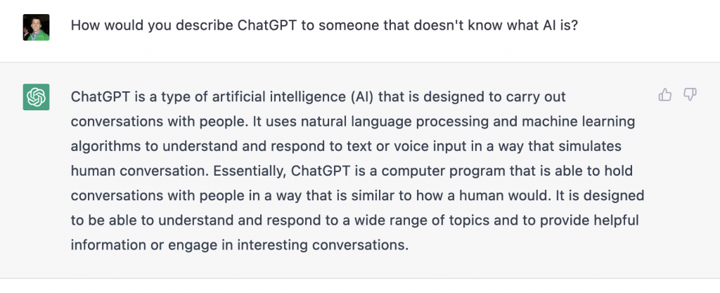 ChatGPT is a type of artificial intelligence (AI) that is designed to carry out conversations with people. It uses natural language processing and machine learning algorithms to understand and respond to text or voice input in a way that simulates human conversation. Essentially, ChatGPT is a computer program that is able to hold conversations with people in a way that is similar to how a human would. It is designed to be able to understand and respond to a wide range of topics and to provide helpful information or engage in interesting conversations.